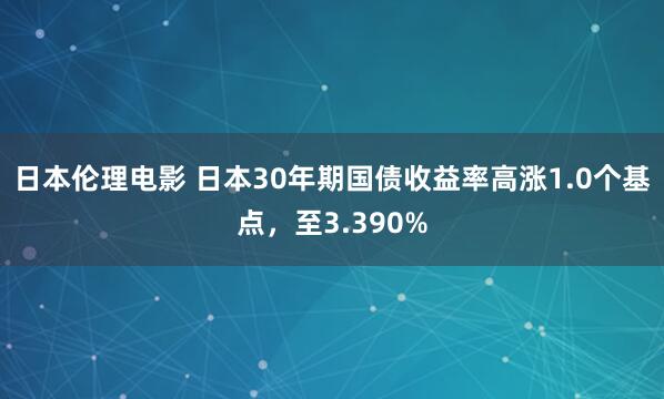 日本伦理电影 日本30年期国债收益率高涨1.0个基点，至3.390%