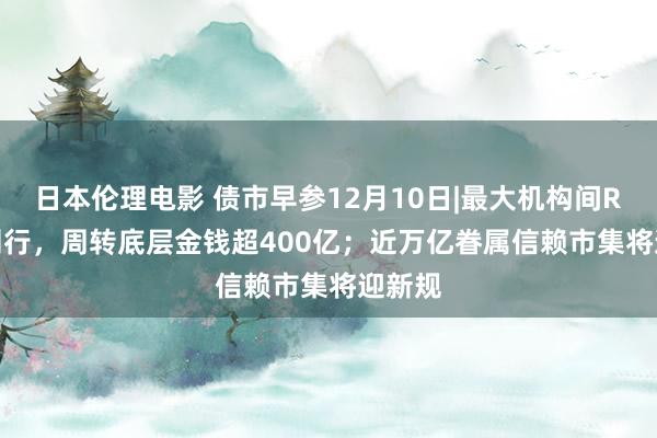 日本伦理电影 债市早参12月10日|最大机构间REITs刊行，周转底层金钱超400亿；近万亿眷属信赖市集将迎新规