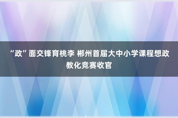 “政”面交锋育桃李 郴州首届大中小学课程想政教化竞赛收官